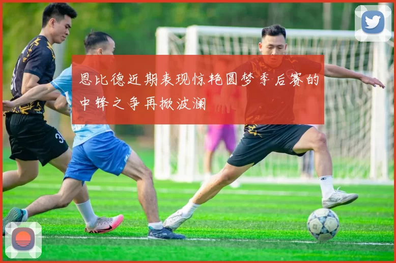 恩比德近期表现惊艳圆梦季后赛的中锋之争再掀波澜
