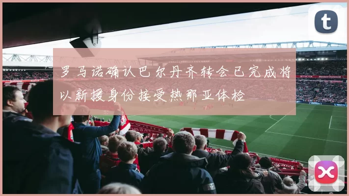 罗马诺确认巴尔丹齐转会已完成将以新援身份接受热那亚体检
